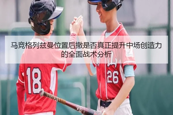 马竞格列兹曼位置后撤是否真正提升中场创造力的全面战术分析