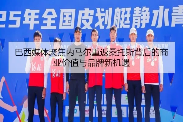 巴西媒体聚焦内马尔重返桑托斯背后的商业价值与品牌新机遇