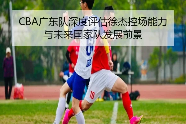 CBA广东队深度评估徐杰控场能力与未来国家队发展前景