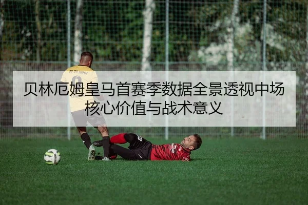 贝林厄姆皇马首赛季数据全景透视中场核心价值与战术意义