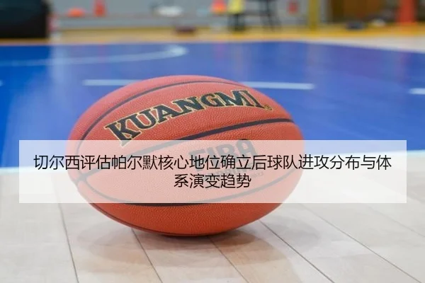 切尔西评估帕尔默核心地位确立后球队进攻分布与体系演变趋势