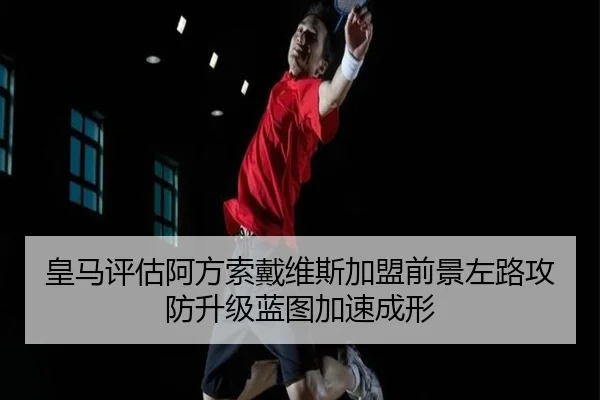 皇马评估阿方索戴维斯加盟前景左路攻防升级蓝图加速成形
