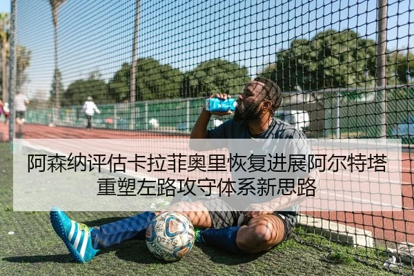 阿森纳评估卡拉菲奥里恢复进展阿尔特塔重塑左路攻守体系新思路