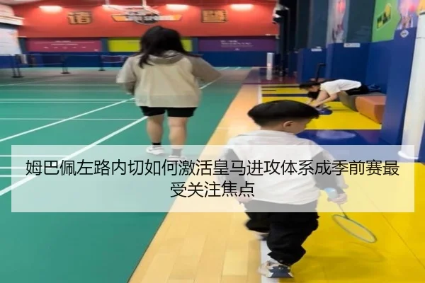 姆巴佩左路内切如何激活皇马进攻体系成季前赛最受关注焦点